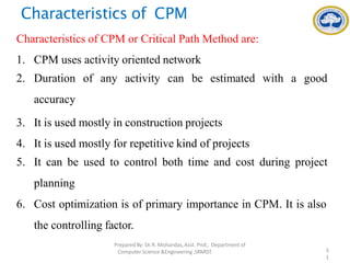 Characteristics of CPM
Characteristics of CPM or Critical Path Method are:
1. CPM uses activity oriented network
2. Duration of any activity can be estimated with a good
accuracy
3. It is used mostly in construction projects
4. It is used mostly for repetitive kind of projects
5. It can be used to control both time and cost during project
planning
6. Cost optimization is of primary importance in CPM. It is also
the controlling factor.
PreparedBy: Dr.R. Mohandas,Asst. Prof., Department of
Computer Science &Engineering ,SRMIST. 3
1
 
