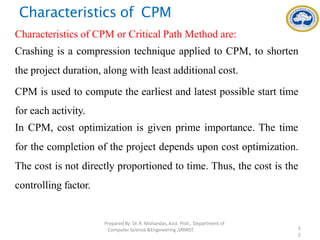 Characteristics of CPM
Characteristics of CPM or Critical Path Method are:
Crashing is a compression technique applied to CPM, to shorten
the project duration, along with least additional cost.
CPM is used to compute the earliest and latest possible start time
for each activity.
In CPM, cost optimization is given prime importance. The time
for the completion of the project depends upon cost optimization.
The cost is not directly proportioned to time. Thus, the cost is the
controlling factor.
PreparedBy: Dr.R. Mohandas,Asst. Prof., Department of
Computer Science &Engineering ,SRMIST. 3
2
 