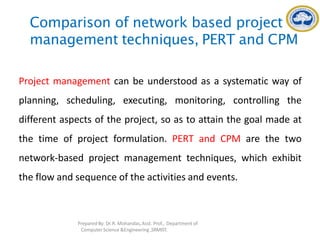 Comparison of network based project
management techniques, PERT and CPM
Project management can be understood as a systematic way of
planning, scheduling, executing, monitoring, controlling the
different aspects of the project, so as to attain the goal made at
the time of project formulation. PERT and CPM are the two
network-based project management techniques, which exhibit
the flow and sequence of the activities and events.
Prepared By: Dr.R. Mohandas,Asst. Prof., Department of
Computer Science &Engineering ,SRMIST.
 