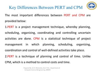 Key Differences Between PERT and CPM
The most important differences between PERT and CPM are
provided below:
1.PERT is a project management technique, whereby planning,
scheduling, organizing, coordinating and controlling uncertain
activities are done. CPM is a statistical technique of project
management in which planning, scheduling, organizing,
coordination and control of well-defined activities take place.
2.PERT is a technique of planning and control of time. Unlike
CPM, which is a method to control costs and time.
Prepared By: Dr.R. Mohandas,Asst. Prof., Department of
Computer Science &Engineering ,SRMIST.
 