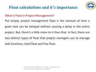 Float calculations and it’s importance
What Is Float in Project Management?
Put simply, project management float is the amount of time a
given task can be delayed without causing a delay in the entire
project. But, there’s a little more to it than that. In fact, there are
two distinct types of float that project managers use to manage
task timelines: total float and free float.
Prepared By: Dr.R. Mohandas,Asst. Prof., Department of
Computer Science &Engineering ,SRMIST.
 