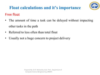 Float calculations and it’s importance
Free float
• The amount of time a task can be delayed without impacting
other tasks in the path
• Referred to less often than total float
• Usually not a huge concern to project delivery
Prepared By: Dr.R. Mohandas,Asst. Prof., Department of
Computer Science &Engineering ,SRMIST.
 