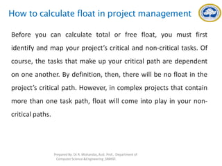 How to calculate float in project management
Before you can calculate total or free float, you must first
identify and map your project’s critical and non-critical tasks. Of
course, the tasks that make up your critical path are dependent
on one another. By definition, then, there will be no float in the
project’s critical path. However, in complex projects that contain
more than one task path, float will come into play in your non-
critical paths.
Prepared By: Dr.R. Mohandas,Asst. Prof., Department of
Computer Science &Engineering ,SRMIST.
 