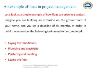 An example of float in project management
Let's look at a simple example of how float can arise in a project.
Imagine you are building an extension on the ground floor of
your home, and you set a deadline of six months. In order to
build the extension, the following tasks need to be completed:
• Laying the foundations
• Plumbing and electricity
• Plastering and painting
• Laying the floor
Prepared By: Dr.R. Mohandas,Asst. Prof., Department of
Computer Science &Engineering ,SRMIST.
 