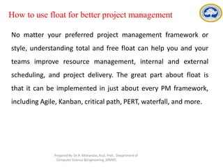 How to use float for better project management
No matter your preferred project management framework or
style, understanding total and free float can help you and your
teams improve resource management, internal and external
scheduling, and project delivery. The great part about float is
that it can be implemented in just about every PM framework,
including Agile, Kanban, critical path, PERT, waterfall, and more.
Prepared By: Dr.R. Mohandas,Asst. Prof., Department of
Computer Science &Engineering ,SRMIST.
 
