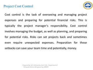 Project Cost Control
Cost control is the task of overseeing and managing project
expenses and preparing for potential financial risks. This is
typically the project manager's responsibility. Cost control
involves managing the budget, as well as planning, and preparing
for potential risks. Risks can set projects back and sometimes
even require unexpected expenses. Preparation for these
setbacks can save your team time and potentially, money.
Prepared By: Dr.R. Mohandas,Asst. Prof., Department of
Computer Science &Engineering ,SRMIST.
 