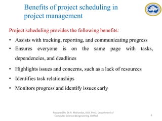 Benefits of project scheduling in
project management
Project scheduling provides the following benefits:
• Assists with tracking, reporting, and communicating progress
• Ensures everyone is on the same page with tasks,
dependencies, and deadlines
• Highlights issues and concerns, such as a lack of resources
• Identifies task relationships
• Monitors progress and identify issues early
PreparedBy: Dr.R. Mohandas,Asst. Prof., Department of
Computer Science &Engineering ,SRMIST. 6
 