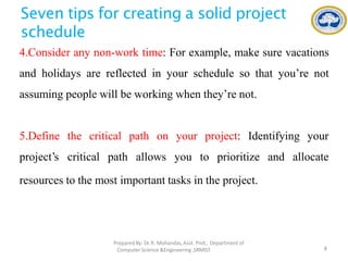 Seven tips for creating a solid project
schedule
4.Consider any non-work time: For example, make sure vacations
and holidays are reflected in your schedule so that you’re not
assuming people will be working when they’re not.
PreparedBy: Dr.R. Mohandas,Asst. Prof., Department of
Computer Science &Engineering ,SRMIST. 8
5.Define the critical
project’s critical path
path on your project: Identifying your
allows you to prioritize and allocate
resources to the most important tasks in the project.
 
