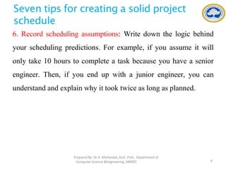 Seven tips for creating a solid project
schedule
6. Record scheduling assumptions: Write down the logic behind
your scheduling predictions. For example, if you assume it will
only take 10 hours to complete a task because you have a senior
engineer. Then, if you end up with a junior engineer, you can
understand and explain why it took twice as long as planned.
PreparedBy: Dr.R. Mohandas,Asst. Prof., Department of
Computer Science &Engineering ,SRMIST. 9
 