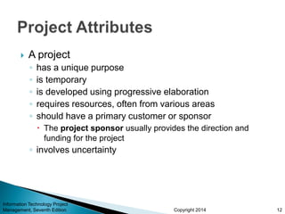 Copyright 2014
 A project
◦ has a unique purpose
◦ is temporary
◦ is developed using progressive elaboration
◦ requires resources, often from various areas
◦ should have a primary customer or sponsor
 The project sponsor usually provides the direction and
funding for the project
◦ involves uncertainty
Information Technology Project
Management, Seventh Edition 12
 