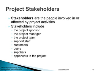 Copyright 2014
 Stakeholders are the people involved in or
affected by project activities
 Stakeholders include
◦ the project sponsor
◦ the project manager
◦ the project team
◦ support staff
◦ customers
◦ users
◦ suppliers
◦ opponents to the project
Information Technology Project
Management, Seventh Edition 17
 