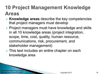 Copyright 2014
 Knowledge areas describe the key competencies
that project managers must develop
 Project managers must have knowledge and skills
in all 10 knowledge areas (project integration,
scope, time, cost, quality, human resource,
communications, risk, procurement, and
stakeholder management)
 This text includes an entire chapter on each
knowledge area
Information Technology Project
Management, Seventh Edition 18
 