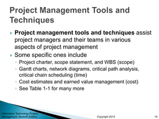Copyright 2014
 Project management tools and techniques assist
project managers and their teams in various
aspects of project management
 Some specific ones include
◦ Project charter, scope statement, and WBS (scope)
◦ Gantt charts, network diagrams, critical path analysis,
critical chain scheduling (time)
◦ Cost estimates and earned value management (cost)
◦ See Table 1-1 for many more
Information Technology Project
Management, Seventh Edition 19
 