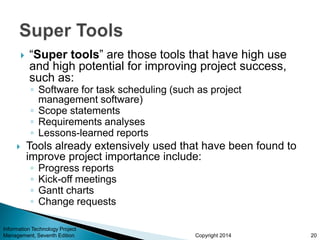 Copyright 2014
 “Super tools” are those tools that have high use
and high potential for improving project success,
such as:
◦ Software for task scheduling (such as project
management software)
◦ Scope statements
◦ Requirements analyses
◦ Lessons-learned reports
 Tools already extensively used that have been found to
improve project importance include:
◦ Progress reports
◦ Kick-off meetings
◦ Gantt charts
◦ Change requests
Information Technology Project
Management, Seventh Edition 20
 