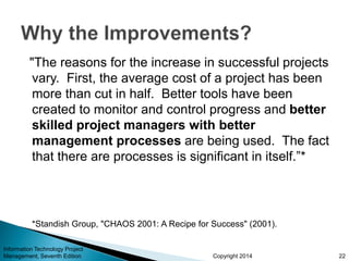 Copyright 2014
"The reasons for the increase in successful projects
vary. First, the average cost of a project has been
more than cut in half. Better tools have been
created to monitor and control progress and better
skilled project managers with better
management processes are being used. The fact
that there are processes is significant in itself.”*
*Standish Group, "CHAOS 2001: A Recipe for Success" (2001).
Information Technology Project
Management, Seventh Edition 22
 