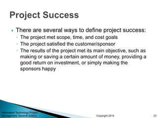 Copyright 2014
 There are several ways to define project success:
◦ The project met scope, time, and cost goals
◦ The project satisfied the customer/sponsor
◦ The results of the project met its main objective, such as
making or saving a certain amount of money, providing a
good return on investment, or simply making the
sponsors happy
Information Technology Project
Management, Seventh Edition 23
 