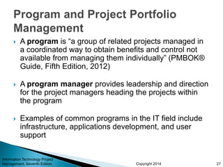 Copyright 2014
 A program is “a group of related projects managed in
a coordinated way to obtain benefits and control not
available from managing them individually” (PMBOK®
Guide, Fifth Edition, 2012)
 A program manager provides leadership and direction
for the project managers heading the projects within
the program
 Examples of common programs in the IT field include
infrastructure, applications development, and user
support
Information Technology Project
Management, Seventh Edition 27
 