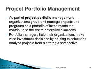 Copyright 2014
 As part of project portfolio management,
organizations group and manage projects and
programs as a portfolio of investments that
contribute to the entire enterprise’s success
 Portfolio managers help their organizations make
wise investment decisions by helping to select and
analyze projects from a strategic perspective
Information Technology Project
Management, Seventh Edition 28
 