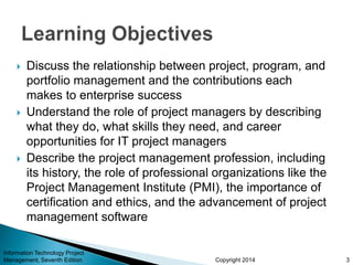 Copyright 2014
 Discuss the relationship between project, program, and
portfolio management and the contributions each
makes to enterprise success
 Understand the role of project managers by describing
what they do, what skills they need, and career
opportunities for IT project managers
 Describe the project management profession, including
its history, the role of professional organizations like the
Project Management Institute (PMI), the importance of
certification and ethics, and the advancement of project
management software
Information Technology Project
Management, Seventh Edition 3
 