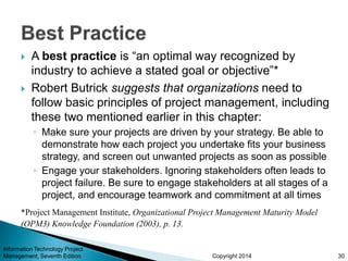 Copyright 2014
 A best practice is “an optimal way recognized by
industry to achieve a stated goal or objective”*
 Robert Butrick suggests that organizations need to
follow basic principles of project management, including
these two mentioned earlier in this chapter:
◦ Make sure your projects are driven by your strategy. Be able to
demonstrate how each project you undertake fits your business
strategy, and screen out unwanted projects as soon as possible
◦ Engage your stakeholders. Ignoring stakeholders often leads to
project failure. Be sure to engage stakeholders at all stages of a
project, and encourage teamwork and commitment at all times
Information Technology Project
Management, Seventh Edition 30
*Project Management Institute, Organizational Project Management Maturity Model
(OPM3) Knowledge Foundation (2003), p. 13.
 