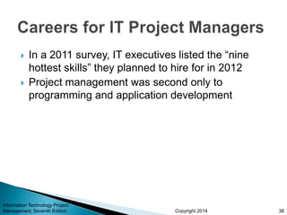Copyright 2014
 In a 2011 survey, IT executives listed the “nine
hottest skills” they planned to hire for in 2012
 Project management was second only to
programming and application development
Information Technology Project
Management, Seventh Edition 38
 