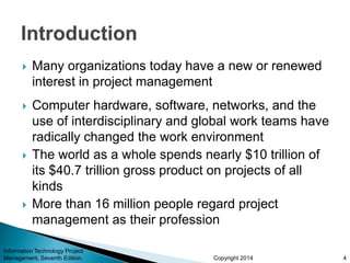Copyright 2014
 Many organizations today have a new or renewed
interest in project management
 Computer hardware, software, networks, and the
use of interdisciplinary and global work teams have
radically changed the work environment
 The world as a whole spends nearly $10 trillion of
its $40.7 trillion gross product on projects of all
kinds
 More than 16 million people regard project
management as their profession
Information Technology Project
Management, Seventh Edition 4
 