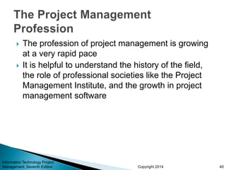 Copyright 2014
 The profession of project management is growing
at a very rapid pace
 It is helpful to understand the history of the field,
the role of professional societies like the Project
Management Institute, and the growth in project
management software
Information Technology Project
Management, Seventh Edition 40
 