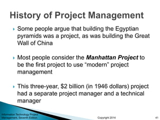Copyright 2014
 Some people argue that building the Egyptian
pyramids was a project, as was building the Great
Wall of China
 Most people consider the Manhattan Project to
be the first project to use “modern” project
management
 This three-year, $2 billion (in 1946 dollars) project
had a separate project manager and a technical
manager
Information Technology Project
Management, Seventh Edition 41
 