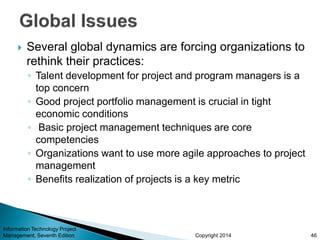 Copyright 2014
 Several global dynamics are forcing organizations to
rethink their practices:
◦ Talent development for project and program managers is a
top concern
◦ Good project portfolio management is crucial in tight
economic conditions
◦ Basic project management techniques are core
competencies
◦ Organizations want to use more agile approaches to project
management
◦ Benefits realization of projects is a key metric
Information Technology Project
Management, Seventh Edition 46
 
