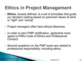 Copyright 2014
 Ethics, loosely defined, is a set of principles that guide
our decision making based on personal values of what
is “right” and “wrong”
 Project managers often face ethical dilemmas
 In order to earn PMP certification, applicants must
agree to PMI’s Code of Ethics and Professional
Conduct
 Several questions on the PMP exam are related to
professional responsibility, including ethics
Information Technology Project
Management, Seventh Edition 50
 
