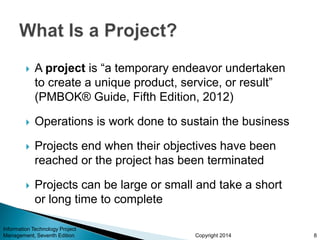 Copyright 2014
 A project is “a temporary endeavor undertaken
to create a unique product, service, or result”
(PMBOK® Guide, Fifth Edition, 2012)
 Operations is work done to sustain the business
 Projects end when their objectives have been
reached or the project has been terminated
 Projects can be large or small and take a short
or long time to complete
Information Technology Project
Management, Seventh Edition 8
 
