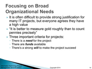 Copyright 2014
 It is often difficult to provide strong justification for
many IT projects, but everyone agrees they have
a high value
 “It is better to measure gold roughly than to count
pennies precisely”
 Three important criteria for projects:
◦ There is a need for the project
◦ There are funds available
◦ There’s a strong will to make the project succeed
Information Technology Project
Management, Seventh Edition 14
 