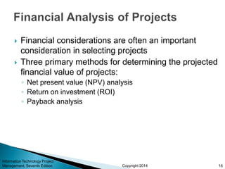 Copyright 2014
 Financial considerations are often an important
consideration in selecting projects
 Three primary methods for determining the projected
financial value of projects:
◦ Net present value (NPV) analysis
◦ Return on investment (ROI)
◦ Payback analysis
Information Technology Project
Management, Seventh Edition 16
 