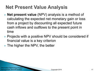 Copyright 2014
 Net present value (NPV) analysis is a method of
calculating the expected net monetary gain or loss
from a project by discounting all expected future
cash inflows and outflows to the present point in
time
 Projects with a positive NPV should be considered if
financial value is a key criterion
 The higher the NPV, the better
Information Technology Project
Management, Seventh Edition 17
 