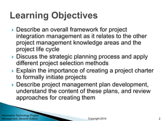 Copyright 2014
 Describe an overall framework for project
integration management as it relates to the other
project management knowledge areas and the
project life cycle
 Discuss the strategic planning process and apply
different project selection methods
 Explain the importance of creating a project charter
to formally initiate projects
 Describe project management plan development,
understand the content of these plans, and review
approaches for creating them
Information Technology Project
Management, Seventh Edition 2
 