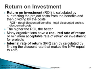 Copyright 2014
 Return on investment (ROI) is calculated by
subtracting the project costs from the benefits and
then dividing by the costs
ROI = (total discounted benefits - total discounted costs) /
discounted costs
 The higher the ROI, the better
 Many organizations have a required rate of return
or minimum acceptable rate of return on investment
for projects
 Internal rate of return (IRR) can by calculated by
finding the discount rate that makes the NPV equal
to zero
Information Technology Project
Management, Seventh Edition 21
 