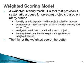 Copyright 2014
 A weighted scoring model is a tool that provides a
systematic process for selecting projects based on
many criteria
 Identify criteria important to the project selection process
 Assign weights (percentages) to each criterion so they add
up to 100%
 Assign scores to each criterion for each project
 Multiply the scores by the weights and get the total
weighted scores
 The higher the weighted score, the better
Information Technology Project
Management, Seventh Edition 24
 