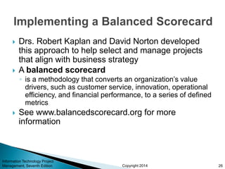 Copyright 2014
 Drs. Robert Kaplan and David Norton developed
this approach to help select and manage projects
that align with business strategy
 A balanced scorecard
◦ is a methodology that converts an organization’s value
drivers, such as customer service, innovation, operational
efficiency, and financial performance, to a series of defined
metrics
 See www.balancedscorecard.org for more
information
Information Technology Project
Management, Seventh Edition 26
 