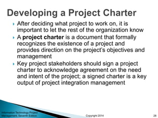 Copyright 2014
 After deciding what project to work on, it is
important to let the rest of the organization know
 A project charter is a document that formally
recognizes the existence of a project and
provides direction on the project’s objectives and
management
 Key project stakeholders should sign a project
charter to acknowledge agreement on the need
and intent of the project; a signed charter is a key
output of project integration management
Information Technology Project
Management, Seventh Edition 28
 
