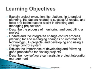 Copyright 2014
 Explain project execution, its relationship to project
planning, the factors related to successful results, and
tools and techniques to assist in directing and
managing project work
 Describe the process of monitoring and controlling a
project
 Understand the integrated change control process,
planning for and managing changes on information
technology (IT) projects, and developing and using a
change control system
 Explain the importance of developing and following
good procedures for closing projects
 Describe how software can assist in project integration
management
Information Technology Project
Management, Seventh Edition 3
 
