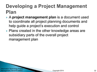 Copyright 2014
 A project management plan is a document used
to coordinate all project planning documents and
help guide a project’s execution and control
 Plans created in the other knowledge areas are
subsidiary parts of the overall project
management plan
Information Technology Project
Management, Seventh Edition 32
 