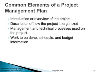 Copyright 2014
 Introduction or overview of the project
 Description of how the project is organized
 Management and technical processes used on
the project
 Work to be done, schedule, and budget
information
Information Technology Project
Management, Seventh Edition 33
 