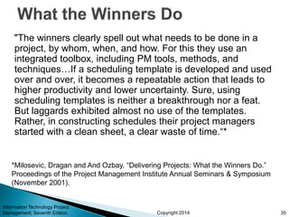 Copyright 2014
"The winners clearly spell out what needs to be done in a
project, by whom, when, and how. For this they use an
integrated toolbox, including PM tools, methods, and
techniques…If a scheduling template is developed and used
over and over, it becomes a repeatable action that leads to
higher productivity and lower uncertainty. Sure, using
scheduling templates is neither a breakthrough nor a feat.
But laggards exhibited almost no use of the templates.
Rather, in constructing schedules their project managers
started with a clean sheet, a clear waste of time.“*
Information Technology Project
Management, Seventh Edition 35
*Milosevic, Dragan and And Ozbay. “Delivering Projects: What the Winners Do.”
Proceedings of the Project Management Institute Annual Seminars & Symposium
(November 2001).
 
