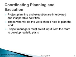 Copyright 2014
 Project planning and execution are intertwined
and inseparable activities
 Those who will do the work should help to plan the
work
 Project managers must solicit input from the team
to develop realistic plans
Information Technology Project
Management, Seventh Edition 37
 