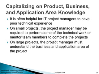 Copyright 2014
 It is often helpful for IT project managers to have
prior technical experience
 On small projects, the project manager may be
required to perform some of the technical work or
mentor team members to complete the projects
 On large projects, the project manager must
understand the business and application area of
the project
Information Technology Project
Management, Seventh Edition 39
 