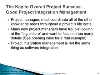 Copyright 2014
 Project managers must coordinate all of the other
knowledge areas throughout a project’s life cycle
 Many new project managers have trouble looking
at the “big picture” and want to focus on too many
details (See opening case for a real example)
 Project integration management is not the same
thing as software integration
Information Technology Project
Management, Seventh Edition 4
 