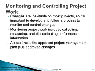 Copyright 2014
 Changes are inevitable on most projects, so it’s
important to develop and follow a process to
monitor and control changes
 Monitoring project work includes collecting,
measuring, and disseminating performance
information
 A baseline is the approved project management
plan plus approved changes
Information Technology Project
Management, Seventh Edition 41
 