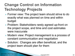 Copyright 2014
 Former view: The project team should strive to do
exactly what was planned on time and within
budget
 Problem: Stakeholders rarely agreed up-front on
the project scope, and time and cost estimates
were inaccurate
 Modern view: Project management is a process of
constant communication and negotiation
 Solution: Changes are often beneficial, and the
project team should plan for them
Information Technology Project
Management, Seventh Edition 44
 