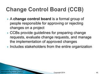 Copyright 2014
 A change control board is a formal group of
people responsible for approving or rejecting
changes on a project
 CCBs provide guidelines for preparing change
requests, evaluate change requests, and manage
the implementation of approved changes
 Includes stakeholders from the entire organization
Information Technology Project
Management, Seventh Edition 46
 