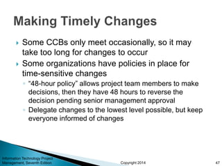 Copyright 2014
 Some CCBs only meet occasionally, so it may
take too long for changes to occur
 Some organizations have policies in place for
time-sensitive changes
◦ “48-hour policy” allows project team members to make
decisions, then they have 48 hours to reverse the
decision pending senior management approval
◦ Delegate changes to the lowest level possible, but keep
everyone informed of changes
Information Technology Project
Management, Seventh Edition 47
 
